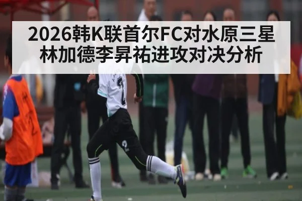 2026韩K联首尔FC对水原三星 林加德李昇祐进攻对决分析
